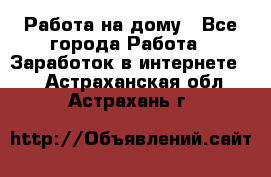 Работа на дому - Все города Работа » Заработок в интернете   . Астраханская обл.,Астрахань г.